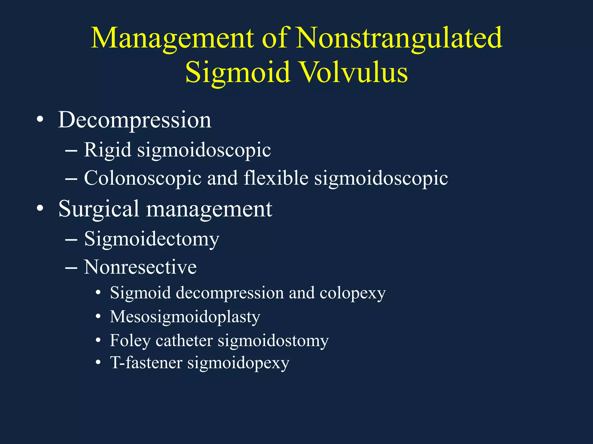 Management of Nonstrangulated
Sigmoid Volvulus
• Decompression
– Rigid sigmoidoscopic
– Colonoscopic and flexible sigmoidoscopic
• Surgical management
– Sigmoidectomy
– Nonresective
• Sigmoid decompression and colopexy
• Mesosigmoidoplasty
• Foley catheter sigmoidostomy
• T-fastener sigmoidopexy
 