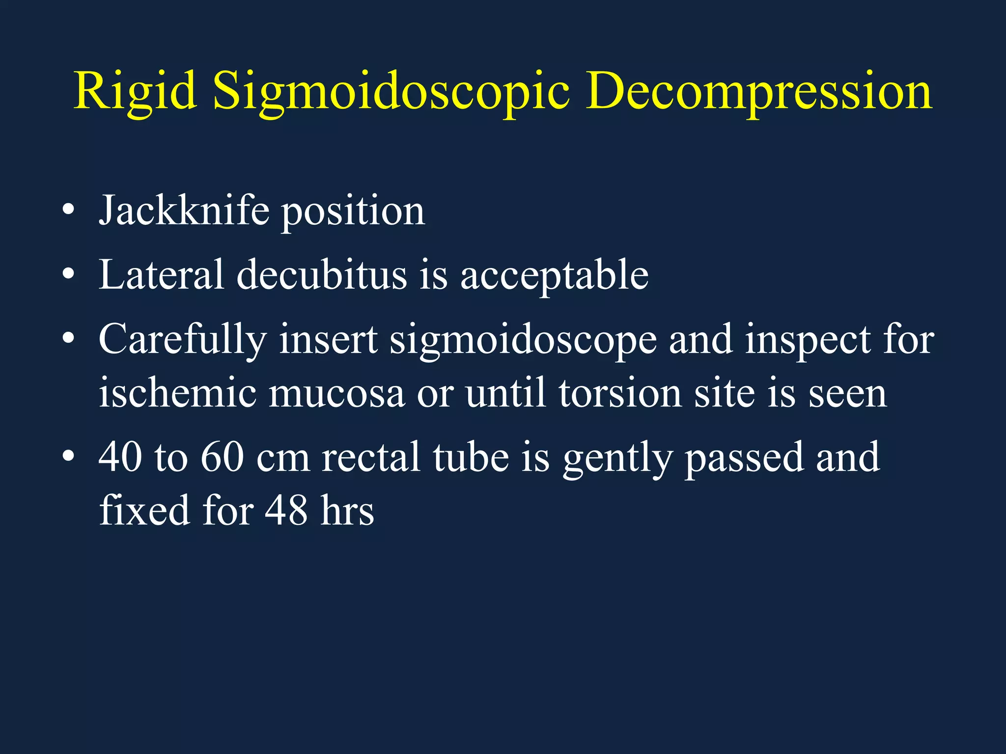 Rigid Sigmoidoscopic Decompression
• Jackknife position
• Lateral decubitus is acceptable
• Carefully insert sigmoidoscope and inspect for
ischemic mucosa or until torsion site is seen
• 40 to 60 cm rectal tube is gently passed and
fixed for 48 hrs
 