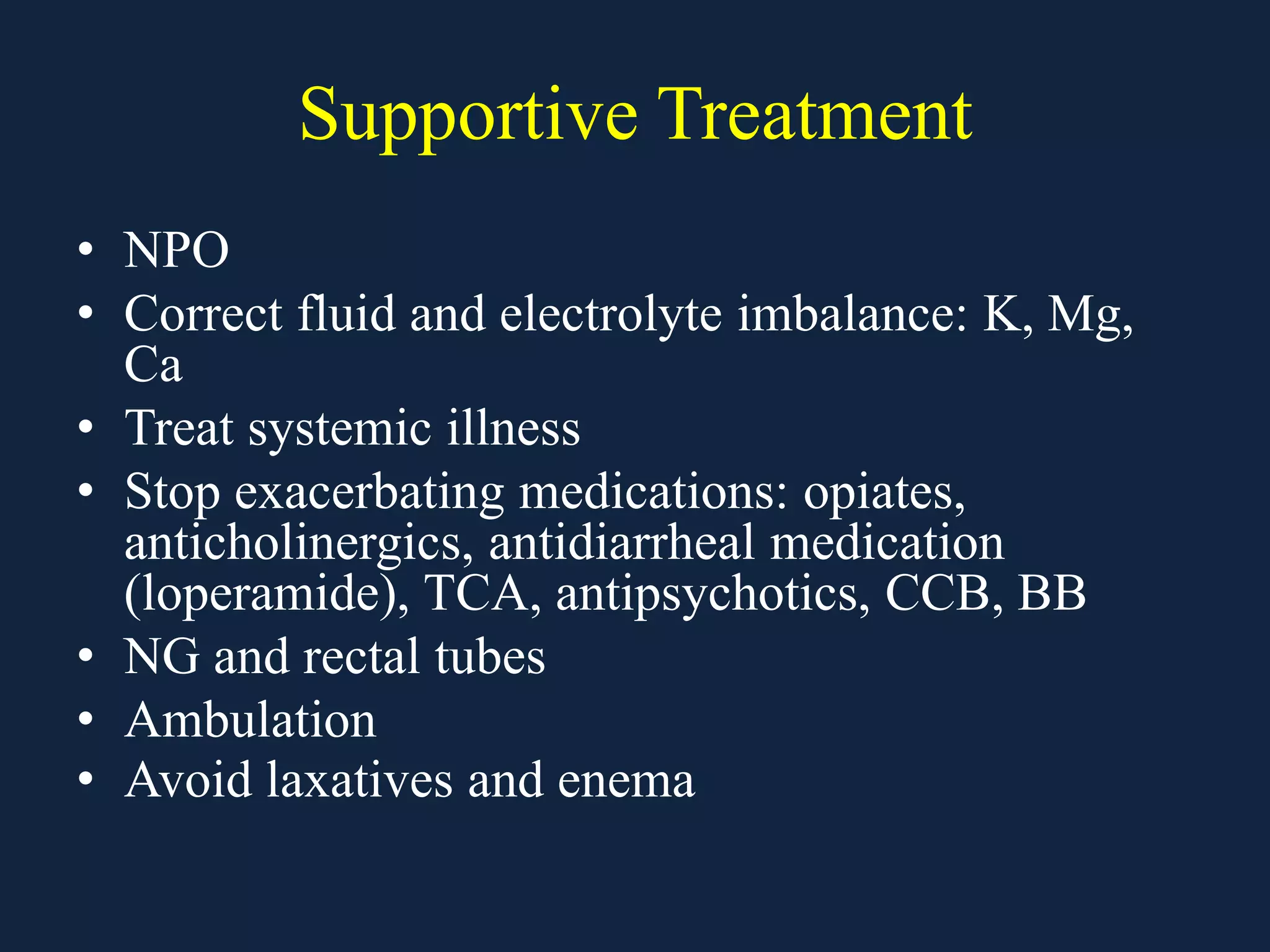 Supportive Treatment
• NPO
• Correct fluid and electrolyte imbalance: K, Mg,
Ca
• Treat systemic illness
• Stop exacerbating medications: opiates,
anticholinergics, antidiarrheal medication
(loperamide), TCA, antipsychotics, CCB, BB
• NG and rectal tubes
• Ambulation
• Avoid laxatives and enema
 
