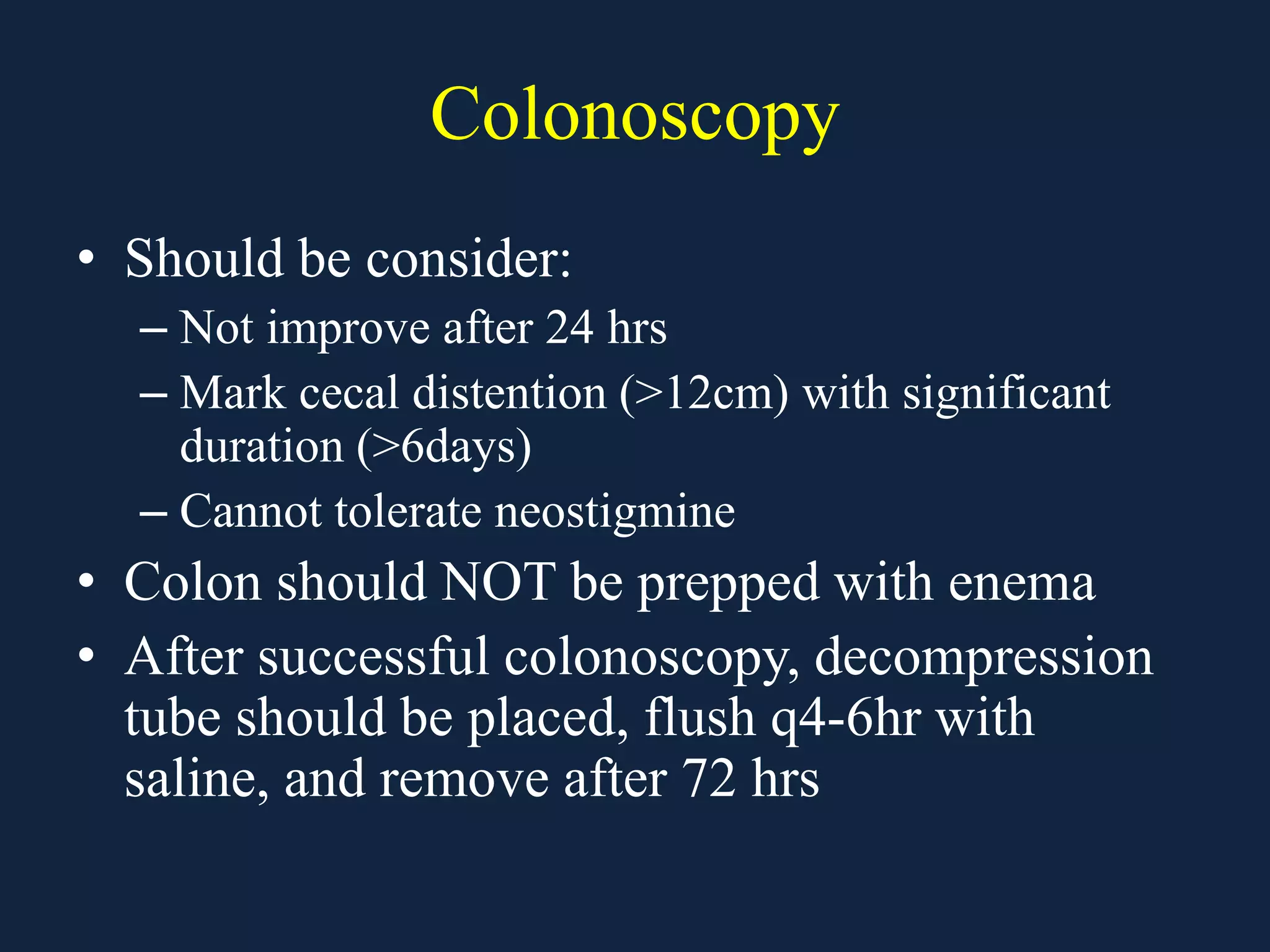 Colonoscopy
• Should be consider:
– Not improve after 24 hrs
– Mark cecal distention (>12cm) with significant
duration (>6days)
– Cannot tolerate neostigmine
• Colon should NOT be prepped with enema
• After successful colonoscopy, decompression
tube should be placed, flush q4-6hr with
saline, and remove after 72 hrs
 