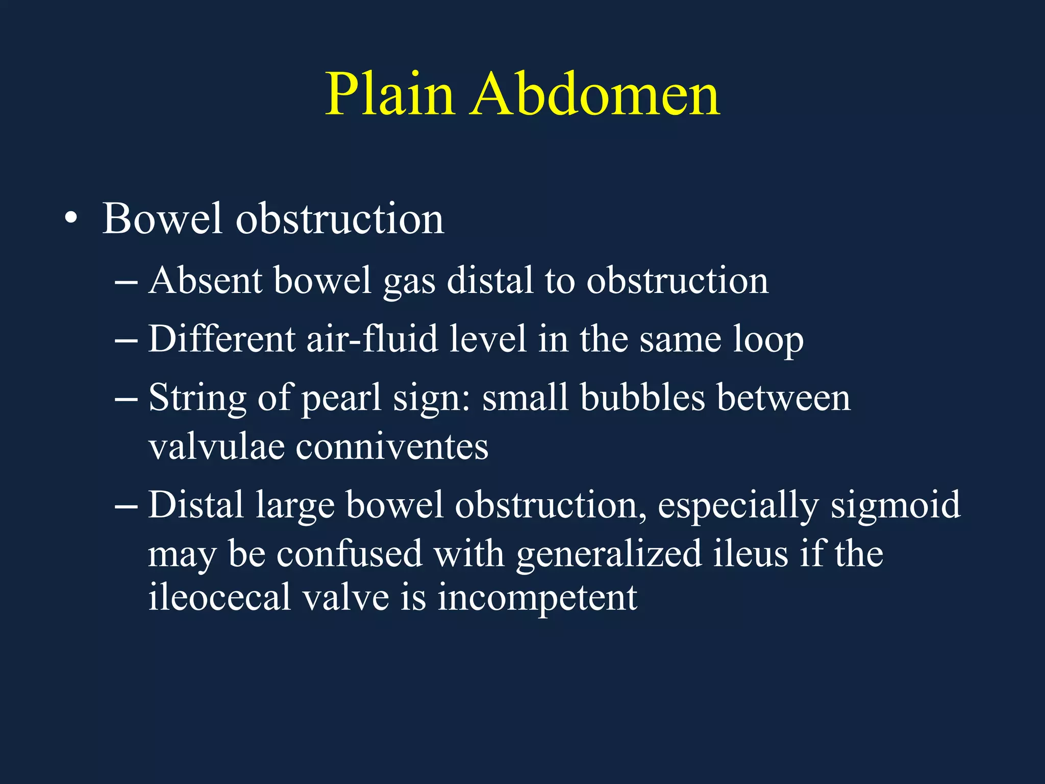 Plain Abdomen
• Bowel obstruction
– Absent bowel gas distal to obstruction
– Different air-fluid level in the same loop
– String of pearl sign: small bubbles between
valvulae conniventes
– Distal large bowel obstruction, especially sigmoid
may be confused with generalized ileus if the
ileocecal valve is incompetent
 