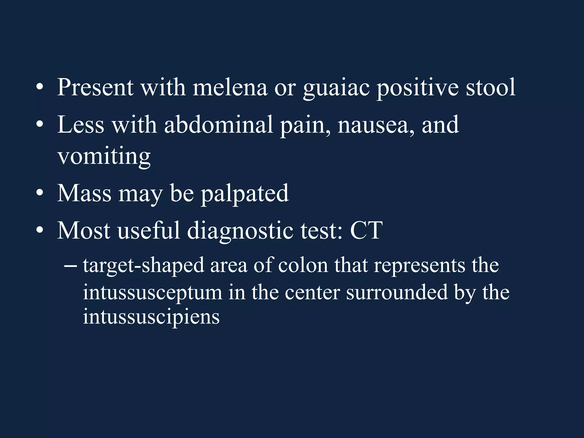 • Present with melena or guaiac positive stool
• Less with abdominal pain, nausea, and
vomiting
• Mass may be palpated
• Most useful diagnostic test: CT
– target-shaped area of colon that represents the
intussusceptum in the center surrounded by the
intussuscipiens
 