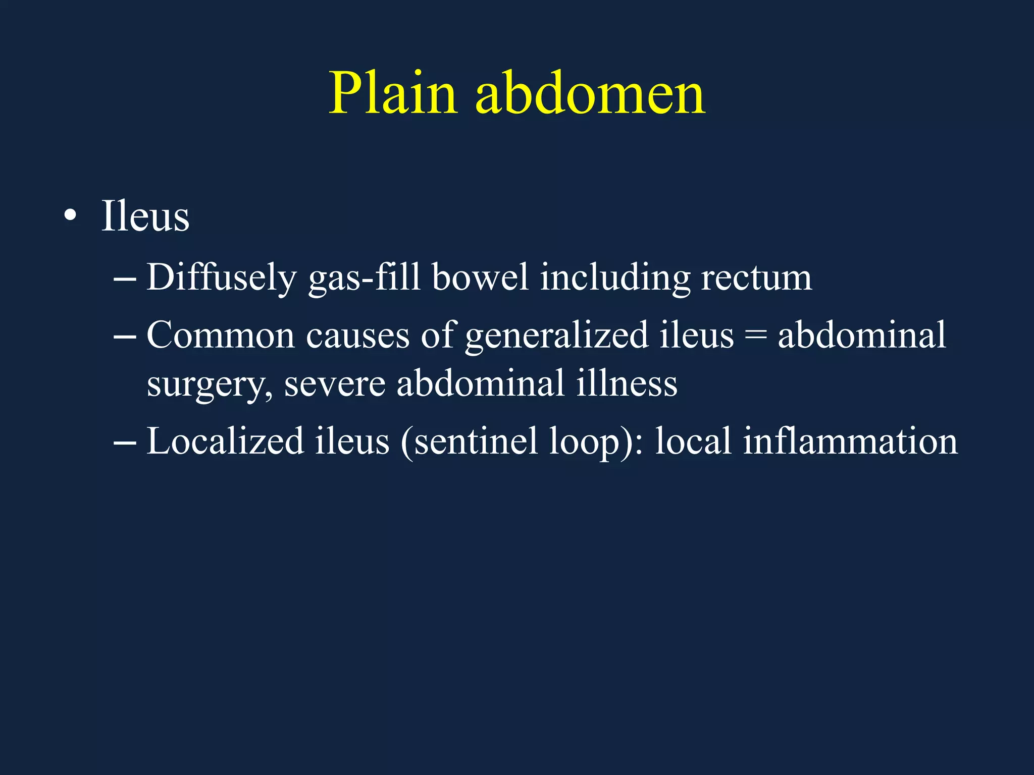 Plain abdomen
• Ileus
– Diffusely gas-fill bowel including rectum
– Common causes of generalized ileus = abdominal
surgery, severe abdominal illness
– Localized ileus (sentinel loop): local inflammation
 
