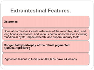 Extraintestinal Features.
Osteomas
Bone abnormalities include osteomas of the mandible, skull, and
long bones; exostoses; and various dental abnormalities including
mandibular cysts, impacted teeth, and supernumerary teeth.
Congenital hypertrophy of the retinal pigmented
epithelium(CHRPE)
Pigmented lesions in fundus in 90%,63% have >4 lesions
 