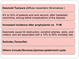 Desmoid Tumours (diffuse mesenteric fibromatosis )
4% to 32% of patients and rank second, after metastatic
carcinoma, among lethal complications of the disease.
Increased incidence after prophylactic sx F>M
Desmoids cause GI obstruction; constrict arteries, veins, and
ureters; and are associated with a 10% to 50% mortality rate.
Sulindac,Tamoxifen
Others include,fibromas,lipomas,epidermoid cysts
 