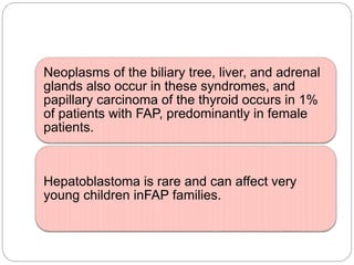 Neoplasms of the biliary tree, liver, and adrenal
glands also occur in these syndromes, and
papillary carcinoma of the thyroid occurs in 1%
of patients with FAP, predominantly in female
patients.
Hepatoblastoma is rare and can affect very
young children inFAP families.
 