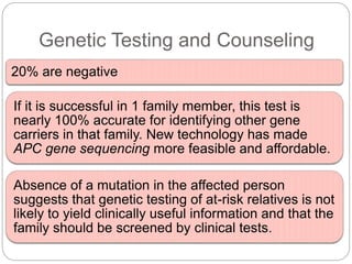 Genetic Testing and Counseling
20% are negative
If it is successful in 1 family member, this test is
nearly 100% accurate for identifying other gene
carriers in that family. New technology has made
APC gene sequencing more feasible and affordable.
Absence of a mutation in the affected person
suggests that genetic testing of at-risk relatives is not
likely to yield clinically useful information and that the
family should be screened by clinical tests.
 