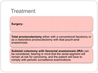 Treatment
Surgery-
Total proctocolectomy either with a conventional ileostomy or
as a restorative proctocolectomy with ileal pouch-anal
anastomosis
Subtotal colectomy with ileorectal anastomosis (IRA) can
be considered, bearing in mind that the rectal segment will
remain at risk for carcinoma, and the patient will have to
comply with periodic surveillance examinations.
 