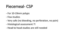 Piecemeal- CSP
- For 10-19mm polyps
- Few studies
- Very safe (no bleeding, no perforation, no pain)
- Histological assessment ?!
- Head to head studies are still needed
 