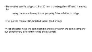 • For routine sessile polyps a 15 or 20 mm snare (regular stiffness) is easiest
for
laying the snare down / tissue grasping / size relative to polyp
• Flat polyps require stiff/braided snares (and lifting)
*A lot of snares have the same handle and color within the same company
but behave very differently – read the catalog!!
 