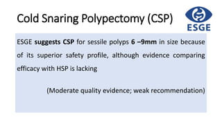 Cold Snaring Polypectomy (CSP)
ESGE suggests CSP for sessile polyps 6 –9mm in size because
of its superior safety profile, although evidence comparing
efficacy with HSP is lacking
(Moderate quality evidence; weak recommendation)
 