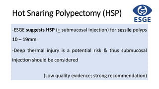 Hot Snaring Polypectomy (HSP)
-ESGE suggests HSP (+ submucosal injection) for sessile polyps
10 – 19mm
-Deep thermal injury is a potential risk & thus submucosal
injection should be considered
(Low quality evidence; strong recommendation)
 