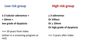 Low risk group
1-2 tubular adenomas +
< 10mm +
low grade of dysplasia
>>> 10 years from index
(either in a screening program or
not)
High risk group
> 3 adenomas
Or Villous
Or > 10mm
Or high grade of dysplasia
>>> 3 years after index
 