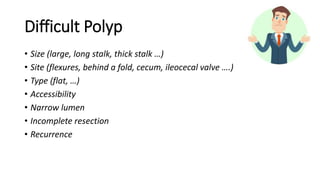 Difficult Polyp
• Size (large, long stalk, thick stalk …)
• Site (flexures, behind a fold, cecum, ileocecal valve ….)
• Type (flat, …)
• Accessibility
• Narrow lumen
• Incomplete resection
• Recurrence
 