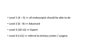 • Level 1 (4 – 5) >> all endoscopist should be able to do
• Level 2 (6 - 9) >> Advanced
• Level 3 (10-12) >> Expert
• Level 4 (>12) >> referral to tertiary center / surgery
 