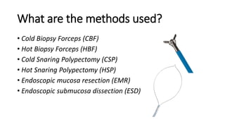 What are the methods used?
• Cold Biopsy Forceps (CBF)
• Hot Biopsy Forceps (HBF)
• Cold Snaring Polypectomy (CSP)
• Hot Snaring Polypectomy (HSP)
• Endoscopic mucosa resection (EMR)
• Endoscopic submucosa dissection (ESD)
 