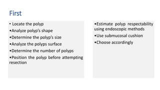First
• Locate the polyp
•Analyze polyp’s shape
•Determine the polyp’s size
•Analyze the polyps surface
•Determine the number of polyps
•Position the polyp before attempting
resection
•Estimate polyp respectability
using endoscopic methods
•Use submucosal cushion
•Choose accordingly
 