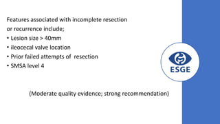Features associated with incomplete resection
or recurrence include;
• Lesion size > 40mm
• ileocecal valve location
• Prior failed attempts of resection
• SMSA level 4
(Moderate quality evidence; strong recommendation)
 