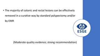 • The majority of colonic and rectal lesions can be effectively
removed in a curative way by standard polypectomy and/or
by EMR
(Moderate quality evidence; strong recommendation)
 