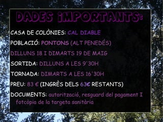 DADES IMPORTANTS:
CASA DE COLÒNIES: CAL DIABLE
POBLACIÓ: PONTONS (ALT PENEDÉS)
DILLUNS 18 I DIMARTS 19 DE MAIG
SORTIDA: DILLUNS A LES 9'30H
TORNADA: DIMARTS A LES 16'30H
PREU: 83 € (INGRÈS DELS 63€ RESTANTS)
DOCUMENTS: autorització, resguard del pagament I
fotcòpia de la targeta sanitària
 