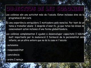 Objectius de les colonies
Les colònies són una activitat més de l'escola. Estan incloses dins de la
programació del curs.
És una experiència enriquidora I motivadora pels nens/es. Per tant és un
tema a treballar abans I després d'anar-hi, ja que totes les àrees de
coneixement estan incloses d'una forma globalitzadora.
Les colònies complementen I ajuden a desenvolupar capacitats I hàbits
molt importants per la maduració I formació de la personalitat dels
infants, en un altre entorn que no és la casa ni l'escola:
- autonomia
- responsabilitat
- convivència
- ordre I neteja
 
