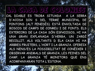 La casa de colonies
CAL DIABLE ES TROBA SITUADA A LA SERRA
D'ACOSA DIN S DEL TERME MUNICIPAL DE
PONTONS (ALT PENEDÉS). ESTÀ ENVOLTADA DE
BOSCOS DE CAMPS DE CONREU I DE FONTS. ELS
EXTERIORS DE LA CASA SÓN ESPAIOSOS, HI HA
UNA GRAN EXPLANADA D'HERBA, UN JARDÍ
RECOLLIT. ALS VOLTANTS D ELA CASA HI HA
ARBRES FRUITERS, L'HORT I LA GRANJA. OFEREIX
ALS NENS/ES LA POSSIBILITAT DE CONÈIXER I
OBSERVAR ANIMALS DE GRANJA, LES FEINES DEL
CAMP. LA GRANJA TÉ MONITORS QUE ENS
ACOMPANYARAN TOTA L'ESTONA.
 