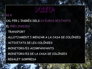 PREU:
83 €
CAL FER L'INGRÈS DELS 63 EUROS RESTANTS
EL PREU INCLOU:
- TRANSPORT
- ALLOTJAMENT I MENJAR A LA CASA DE COLÒNIES
- ACTIVITATS DE LES COLÒNIES
- MONITORS/ES ACOMPANYANTS
- MONITORS/ES DE LA CASA DE COLÒNIES
- REGALET SORPRESA
 