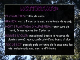 ACTIVITATS:
PA O GALETES: taller de cuina
GRANJA: visita I contacte amb els animals de granja
HORT I PLANTADA D'ALFÀBREGA: tenir cura de
l'hort, feines que es fan I plantar
BOSSES D'OLOR: passeig pel bosc a la recerca de
plantes aromàtiques, confecció d'una bossa d'olor
JOC DE NIT: passeig pels voltants de la casa amb les
lots, relacionada amb centre d'interès
 