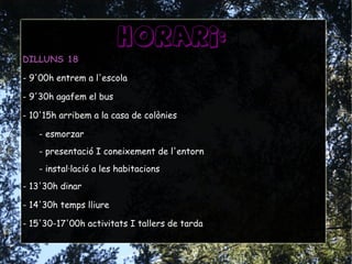horari:
DILLUNS 18
- 9'00h entrem a l'escola
- 9'30h agafem el bus
- 10'15h arribem a la casa de colònies
- esmorzar
- presentació I coneixement de l'entorn
- instal·lació a les habitacions
- 13'30h dinar
- 14'30h temps lliure
- 15'30-17'00h activitats I tallers de tarda
 