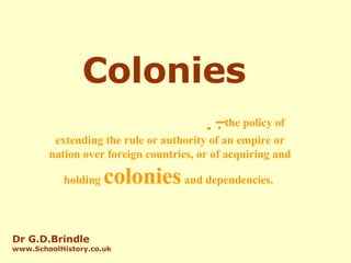 Colonies   –  the policy of extending the rule or authority of an empire or nation over foreign countries, or of acquiring and holding  colonies  and dependencies.   Dr G.D.Brindle www.SchoolHistory.co.uk 