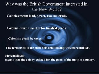 Why was the British Government interested in  the New World? Colonies meant land, power, raw materials. Colonists were a market for finished goods . Colonists could be taxed . The term used to describe this relationship was  mercantilism .  Mercantilism meant that the colony existed for the good of the mother country. 