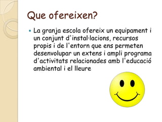 Que ofereixen?
   La granja escola ofereix un equipament i
    un conjunt d'instal·lacions, recursos
    propis i de l'entorn que ens permeten
    desenvolupar un extens i ampli programa
    d'activitats relacionades amb l'educació
    ambiental i el lleure
 
