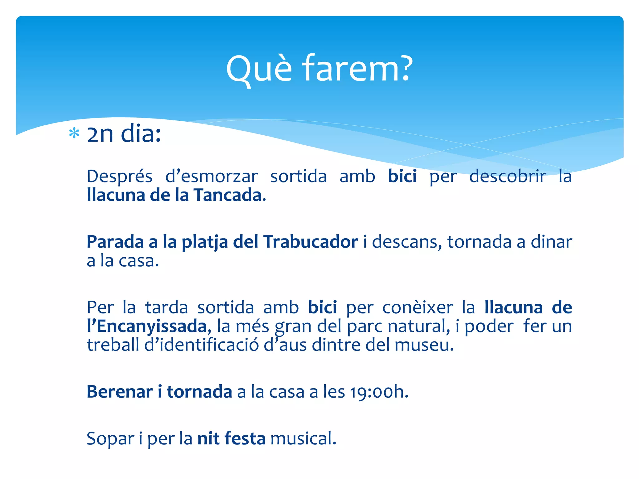 2n dia:
Després d’esmorzar sortida amb bici per descobrir la
llacuna de la Tancada.
Parada a la platja del Trabucador i descans, tornada a dinar
a la casa.
Per la tarda sortida amb bici per conèixer la llacuna de
l’Encanyissada, la més gran del parc natural, i poder fer un
treball d’identificació d’aus dintre del museu.
Berenar i tornada a la casa a les 19:00h.
Sopar i per la nit festa musical.
Què farem?
 