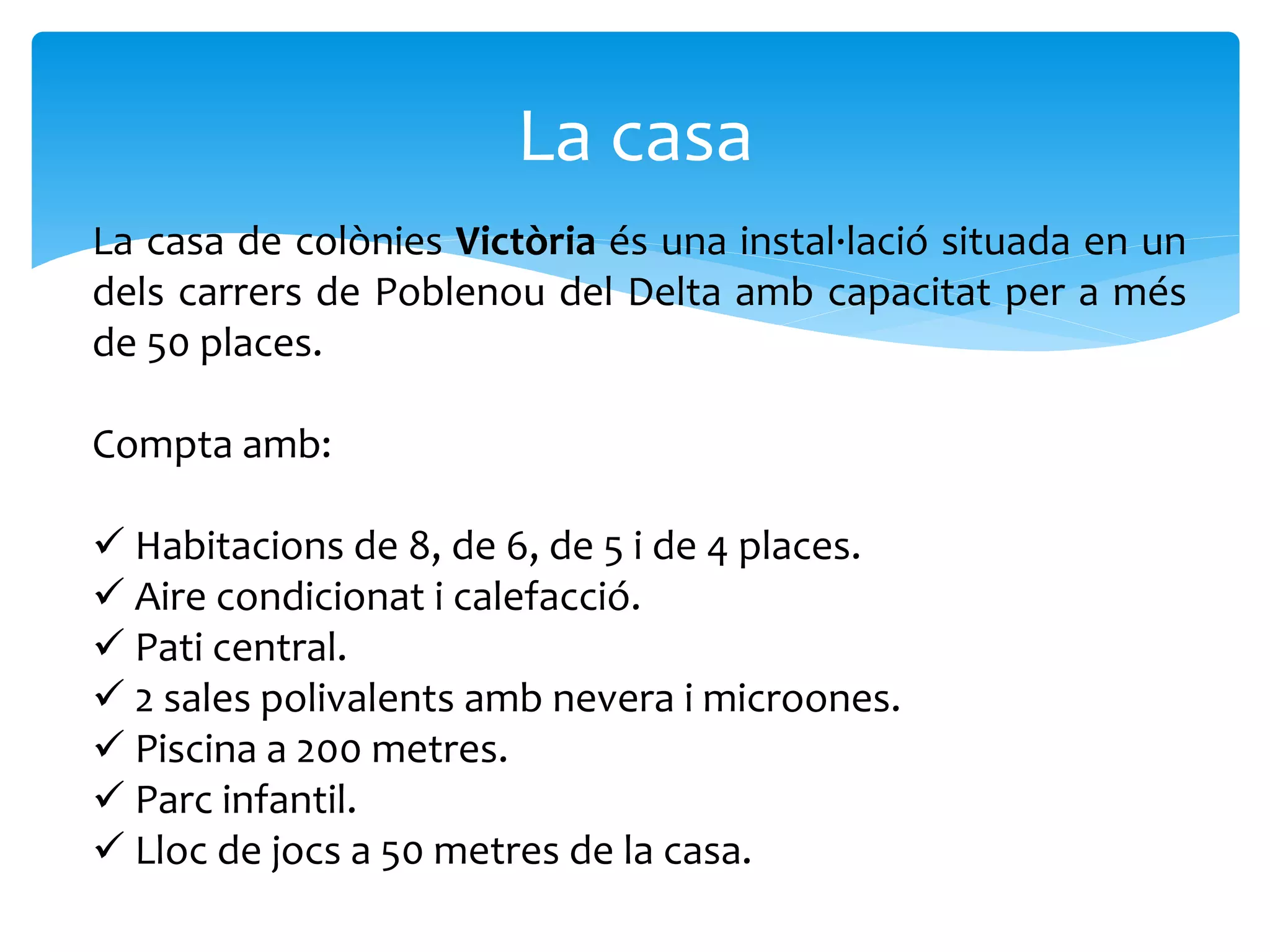 La casa
La casa de colònies Victòria és una instal·lació situada en un
dels carrers de Poblenou del Delta amb capacitat per a més
de 50 places.
Compta amb:
 Habitacions de 8, de 6, de 5 i de 4 places.
 Aire condicionat i calefacció.
 Pati central.
 2 sales polivalents amb nevera i microones.
 Piscina a 200 metres.
 Parc infantil.
 Lloc de jocs a 50 metres de la casa.
 
