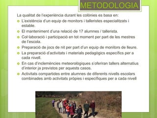 METODOLOGIA
La qualitat de l’experiència durant les colònies es basa en:
 L’existència d’un equip de monitors i talleristes especialitzats i
estable.
 El manteniment d’una relació de 17 alumnes / tallerista.
 Col·laboració i participació en tot moment per part de les mestres
de l’escola.
 Preparació de jocs de nit per part d’un equip de monitors de lleure.
 La preparació d’activitats i materials pedagògics específics per a
cada nivell.
 En cas d’inclemències meteorològiques s’oferiran tallers alternatius
d’interior ja previstos per aquests casos.
 Activitats compartides entre alumnes de diferents nivells escolars
combinades amb activitats pròpies i específiques per a cada nivell
 