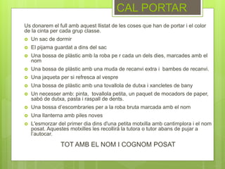 Us donarem el full amb aquest llistat de les coses que han de portar i el color
de la cinta per cada grup classe.
 Un sac de dormir
 El pijama guardat a dins del sac
 Una bossa de plàstic amb la roba pe r cada un dels dies, marcades amb el
nom
 Una bossa de plàstic amb una muda de recanvi extra i bambes de recanvi.
 Una jaqueta per si refresca al vespre
 Una bossa de plàstic amb una tovallola de dutxa i xancletes de bany
 Un necesser amb: pinta, tovallola petita, un paquet de mocadors de paper,
sabó de dutxa, pasta i raspall de dents.
 Una bossa d’escombraries per a la roba bruta marcada amb el nom
 Una llanterna amb piles noves
 L'esmorzar del primer dia dins d'una petita motxilla amb cantimplora i el nom
posat. Aquestes motxilles les recollirà la tutora o tutor abans de pujar a
l’autocar.
TOT AMB EL NOM I COGNOM POSAT
CAL PORTAR
 