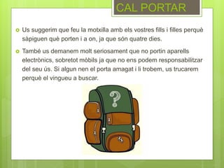  Us suggerim que feu la motxilla amb els vostres fills i filles perquè
sàpiguen què porten i a on, ja que són quatre dies.
 També us demanem molt seriosament que no portin aparells
electrònics, sobretot mòbils ja que no ens podem responsabilitzar
del seu ús. Si algun nen el porta amagat i li trobem, us trucarem
perquè el vingueu a buscar.
CAL PORTAR
 