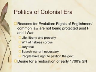 Politics of Colonial Era Reasons for Evolution: Rights of Englishmen/common law are not being protected post F and I War Life, liberty and property Writ of habeas corpus Jury trial Search warrant necessary People have right to petition the govt Desire for a restoration of early 1700’s SN 