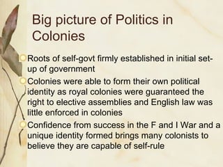Big picture of Politics in Colonies Roots of self-govt firmly established in initial set-up of government Colonies were able to form their own political identity as royal colonies were guaranteed the right to elective assemblies and English law was little enforced in colonies Confidence from success in the F and I War and a unique identity formed brings many colonists to believe they are capable of self-rule 