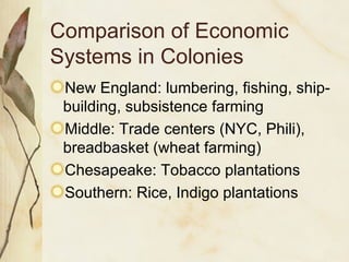 Comparison of Economic Systems in Colonies New England: lumbering, fishing, ship-building, subsistence farming Middle: Trade centers (NYC, Phili), breadbasket (wheat farming) Chesapeake: Tobacco plantations Southern: Rice, Indigo plantations 