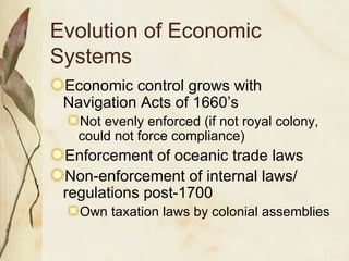 Evolution of Economic Systems Economic control grows with Navigation Acts of 1660’s Not evenly enforced (if not royal colony, could not force compliance) Enforcement of oceanic trade laws Non-enforcement of internal laws/ regulations post-1700 Own taxation laws by colonial assemblies 