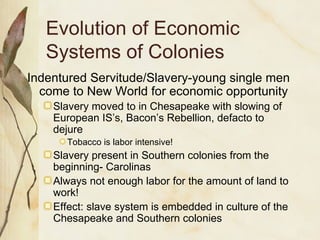 Evolution of Economic Systems of Colonies Indentured Servitude/Slavery-young single men come to New World for economic opportunity  Slavery moved to in Chesapeake with slowing of European IS’s, Bacon’s Rebellion, defacto to dejure Tobacco is labor intensive! Slavery present in Southern colonies from the beginning- Carolinas Always not enough labor for the amount of land to work! Effect: slave system is embedded in culture of the Chesapeake and Southern colonies 