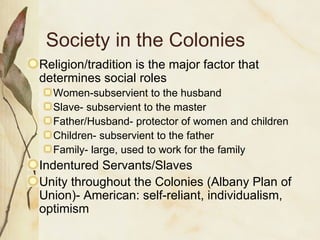 Society in the Colonies Religion/tradition is the major factor that determines social roles Women-subservient to the husband Slave- subservient to the master Father/Husband- protector of women and children Children- subservient to the father Family- large, used to work for the family Indentured Servants/Slaves Unity throughout the Colonies (Albany Plan of Union)- American: self-reliant, individualism, optimism 