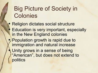 Big Picture of Society in Colonies Religion dictates social structure Education is very important, especially in the New England colonies Population growth is rapid due to immigration and natural increase Unity grows in a sense of being “American”, but does not extend to politics 
