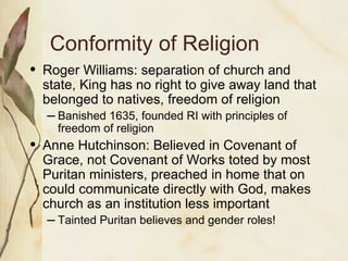 Conformity of Religion Roger Williams: separation of church and state, King has no right to give away land that belonged to natives, freedom of religion Banished 1635, founded RI with principles of freedom of religion Anne Hutchinson: Believed in Covenant of Grace, not Covenant of Works toted by most Puritan ministers, preached in home that on could communicate directly with God, makes church as an institution less important Tainted Puritan believes and gender roles! 