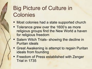Big Picture of Culture in Colonies Most colonies had a state supported church Tolerance grew over the 1600’s as more religious groups find the New World a haven for religious freedom Salem Witch Trials- showing the decline in Puritan ideals Great Awakening is attempt to regain Puritan ideals from founding Freedom of Press established with Zenger Trial in 1735 