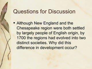 Questions for Discussion Although New England and the Chesapeake region were both settled by largely people of English origin, by 1700 the regions had evolved into two distinct societies. Why did this difference in development occur? 