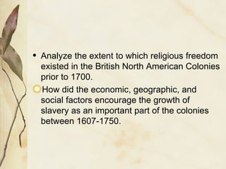 Analyze the extent to which religious freedom existed in the British North American Colonies prior to 1700. How did the economic, geographic, and social factors encourage the growth of slavery as an important part of the colonies between 1607-1750. 