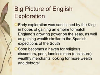 Big Picture of English Exploration Early exploration was sanctioned by the King in hopes of gaining an empire to match England’s growing power on the seas, as well as gaining wealth similar to the Spanish expeditions of the South Soon becomes a haven for religious dissenters, poor, landless men (enclosure), wealthy merchants looking for more wealth and debtors! 