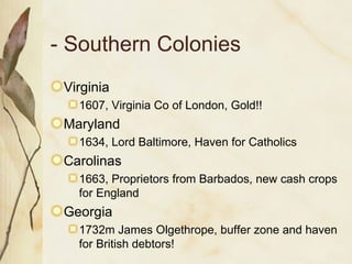 - Southern Colonies Virginia 1607, Virginia Co of London, Gold!! Maryland 1634, Lord Baltimore, Haven for Catholics Carolinas 1663, Proprietors from Barbados, new cash crops for England Georgia 1732m James Olgethrope, buffer zone and haven for British debtors! 